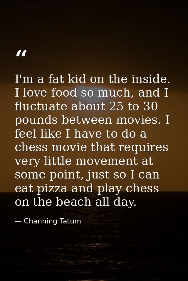 I'm a fat kid on the inside. I love food so much, and I fluctuate about 25 to 30 pounds between movies. I feel like I ha — Channing Tatum
