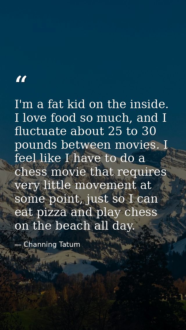 I'm a fat kid on the inside. I love food so much, and I fluctuate about 25 to 30 pounds between movies. I feel like I ha — Channing Tatum