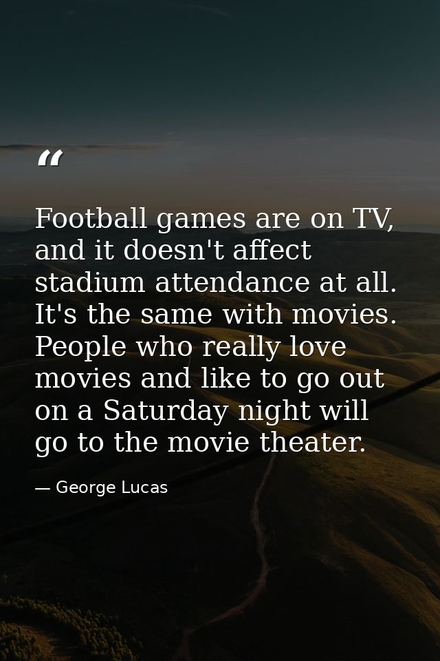 Football games are on TV, and it doesn't affect stadium attendance at all. It's the same with movies. People who really  — George Lucas