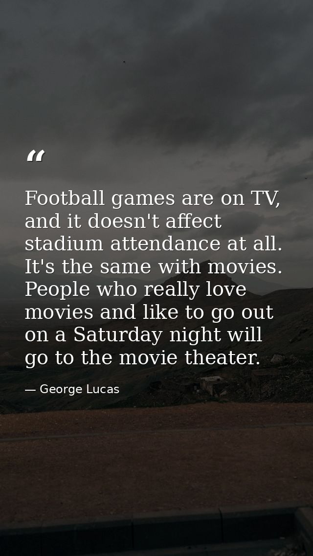 Football games are on TV, and it doesn't affect stadium attendance at all. It's the same with movies. People who really  — George Lucas
