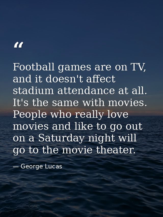 Football games are on TV, and it doesn't affect stadium attendance at all. It's the same with movies. People who really  — George Lucas