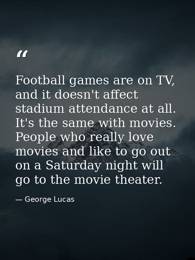 Football games are on TV, and it doesn't affect stadium attendance at all. It's the same with movies. People who really  — George Lucas