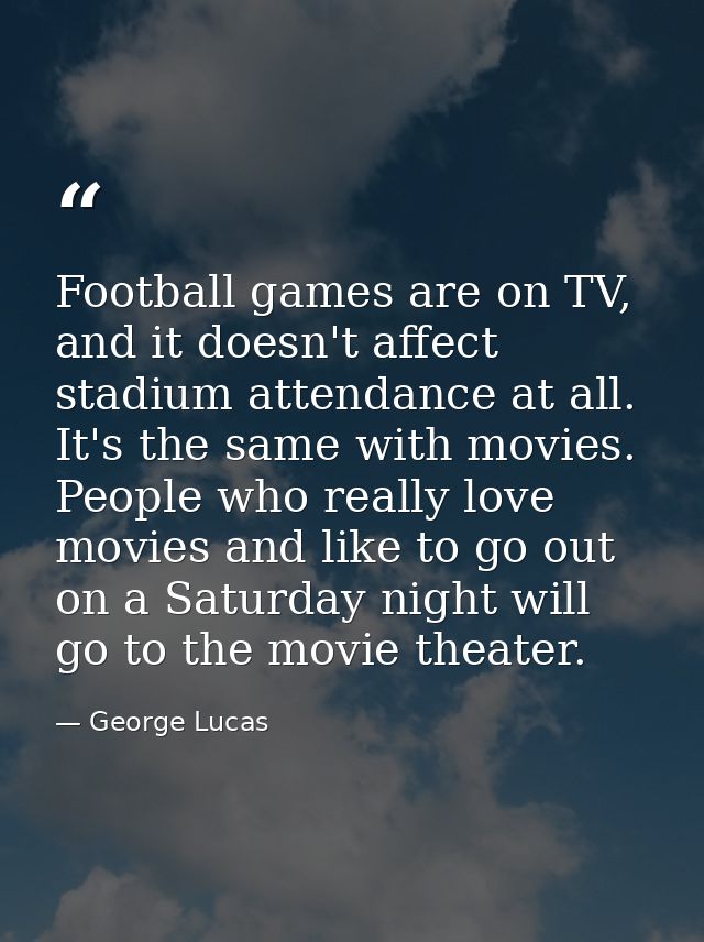 Football games are on TV, and it doesn't affect stadium attendance at all. It's the same with movies. People who really  — George Lucas