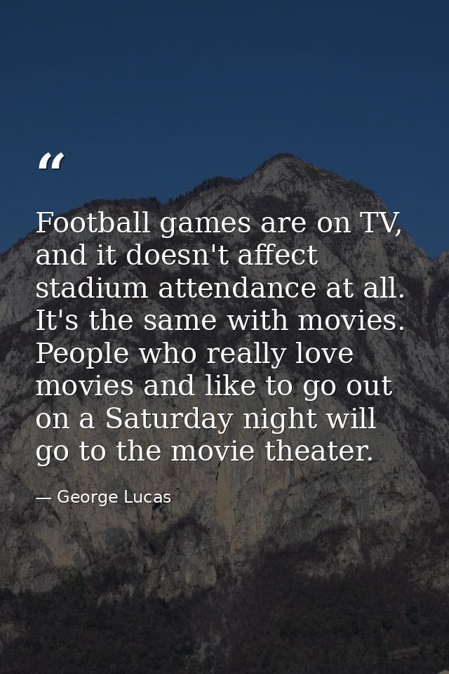 Football games are on TV, and it doesn't affect stadium attendance at all. It's the same with movies. People who really  — George Lucas