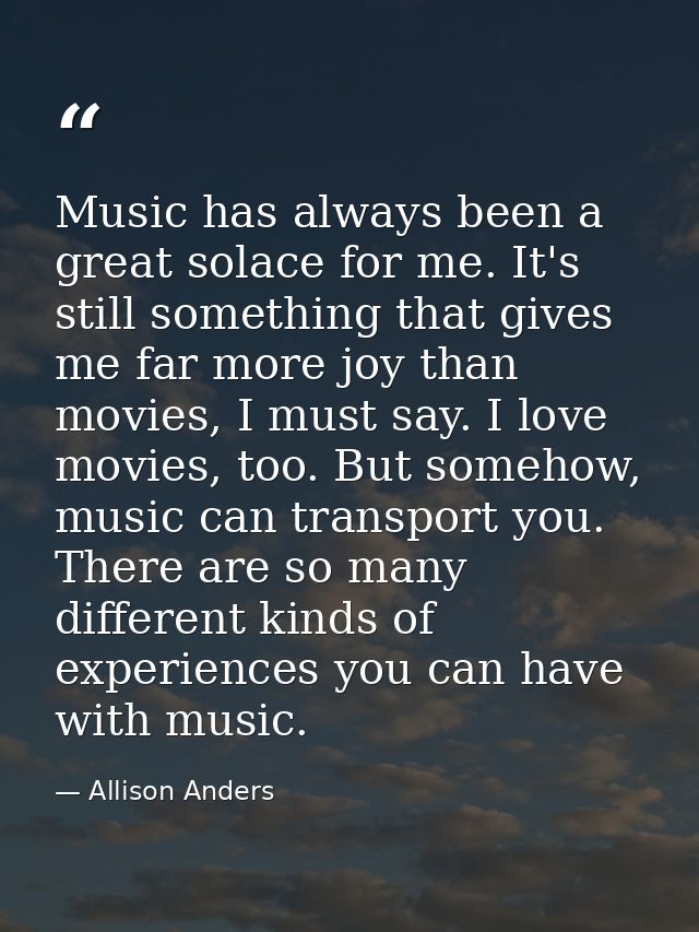 Music has always been a great solace for me. It's still something that gives me far more joy than movies, I must say. I  — Allison Anders