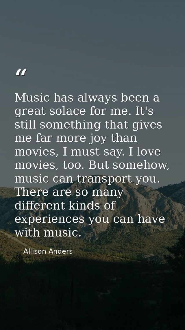 Music has always been a great solace for me. It's still something that gives me far more joy than movies, I must say. I  — Allison Anders
