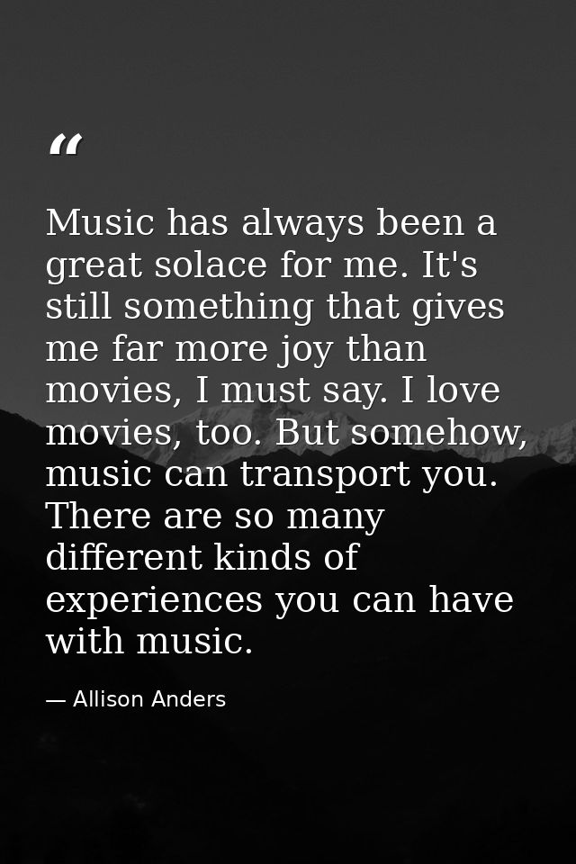 Music has always been a great solace for me. It's still something that gives me far more joy than movies, I must say. I  — Allison Anders