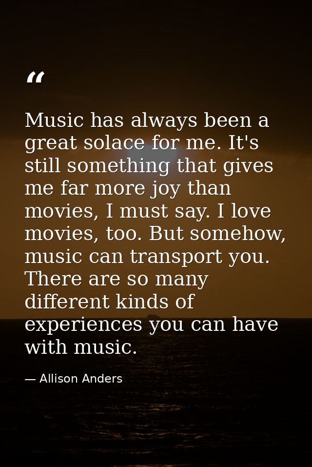 Music has always been a great solace for me. It's still something that gives me far more joy than movies, I must say. I  — Allison Anders