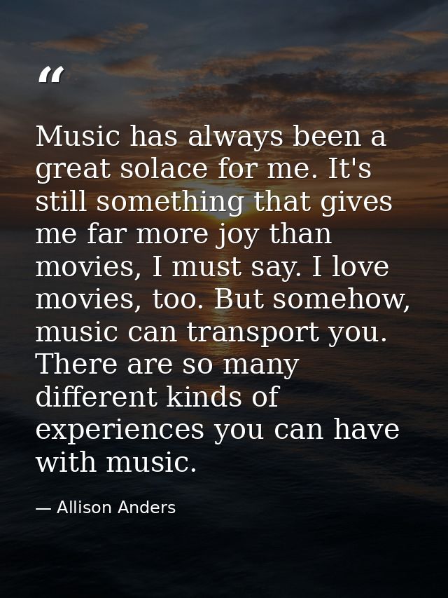 Music has always been a great solace for me. It's still something that gives me far more joy than movies, I must say. I  — Allison Anders