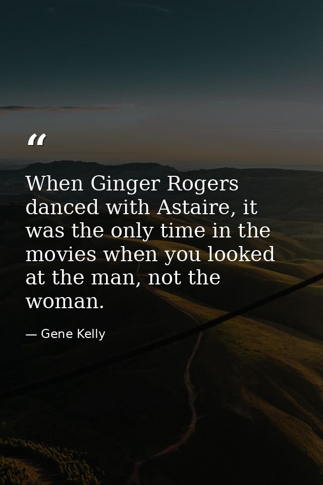 When Ginger Rogers danced with Astaire, it was the only time in the movies when you looked at the man, not the woman. — Gene Kelly
