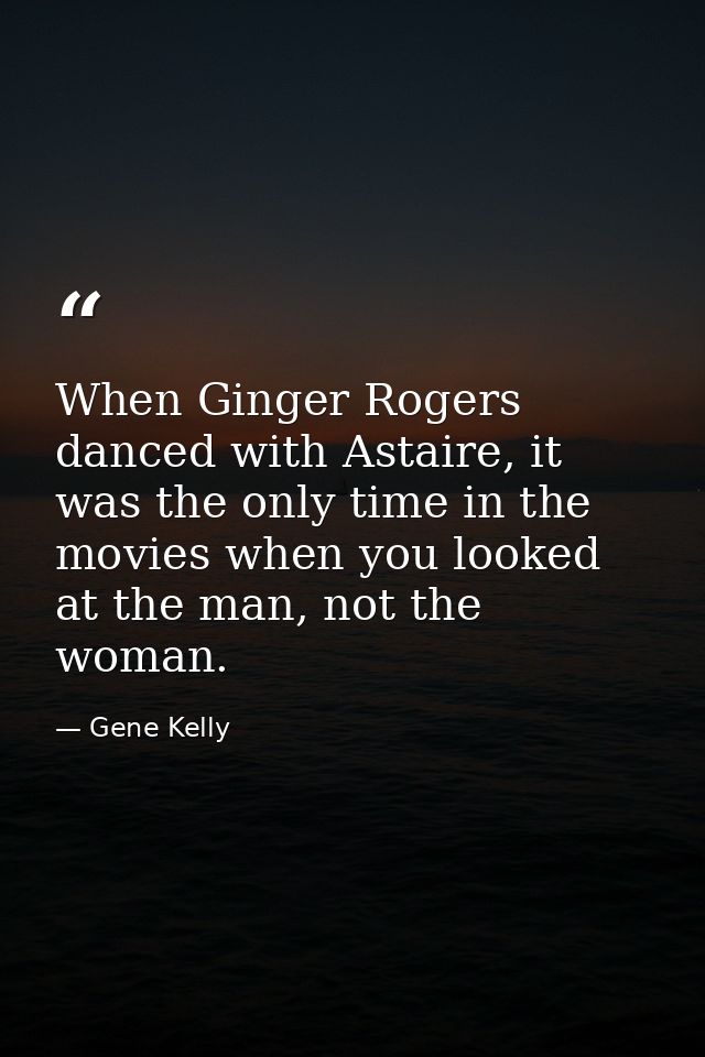 When Ginger Rogers danced with Astaire, it was the only time in the movies when you looked at the man, not the woman. — Gene Kelly