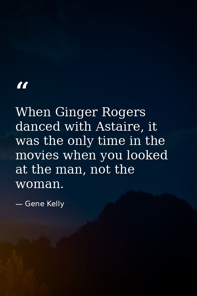 When Ginger Rogers danced with Astaire, it was the only time in the movies when you looked at the man, not the woman. — Gene Kelly