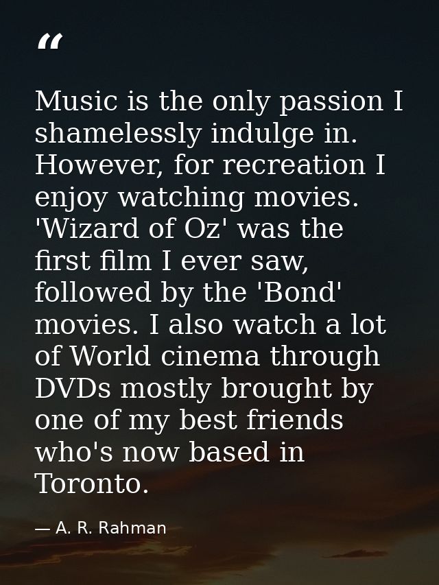 Music is the only passion I shamelessly indulge in. However, for recreation I enjoy watching movies. 'Wizard of Oz' was  — A. R. Rahman