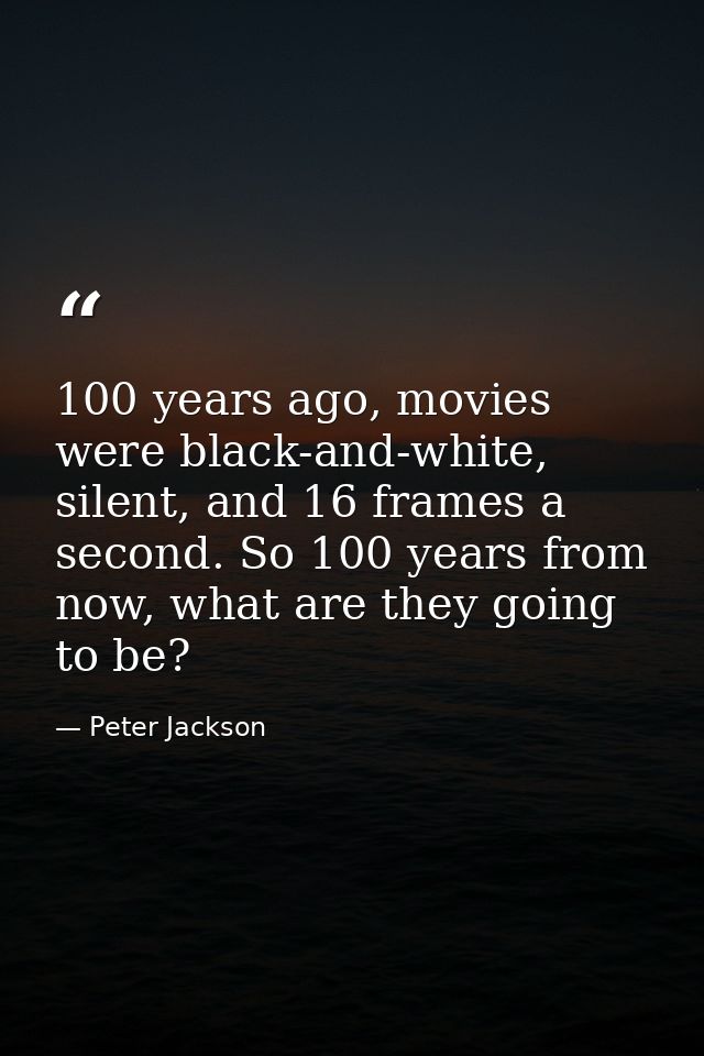 100 years ago, movies were black-and-white, silent, and 16 frames a second. So 100 years from now, what are they going t — Peter Jackson