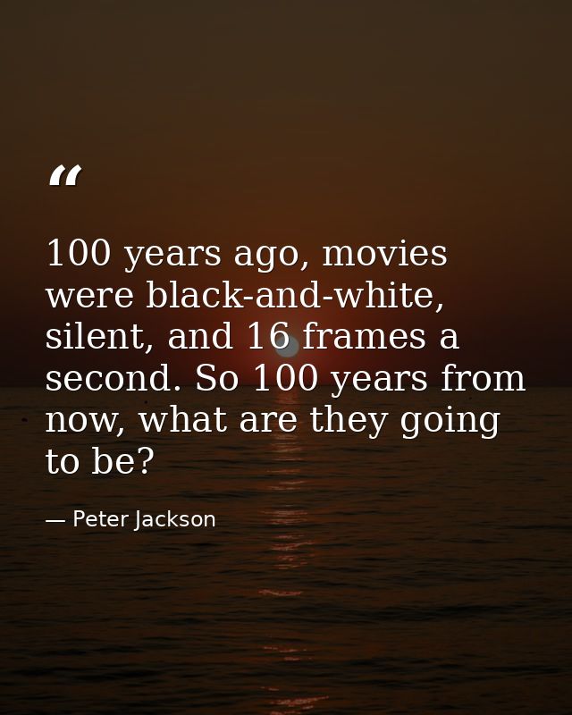100 years ago, movies were black-and-white, silent, and 16 frames a second. So 100 years from now, what are they going t — Peter Jackson