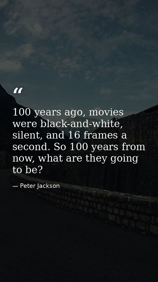 100 years ago, movies were black-and-white, silent, and 16 frames a second. So 100 years from now, what are they going t — Peter Jackson