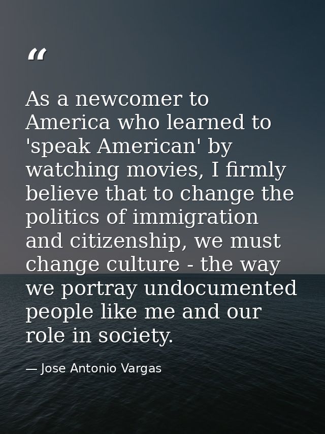 As a newcomer to America who learned to 'speak American' by watching movies, I firmly believe that to change the politic — Jose Antonio Vargas