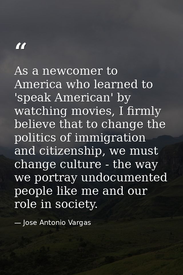 As a newcomer to America who learned to 'speak American' by watching movies, I firmly believe that to change the politic — Jose Antonio Vargas