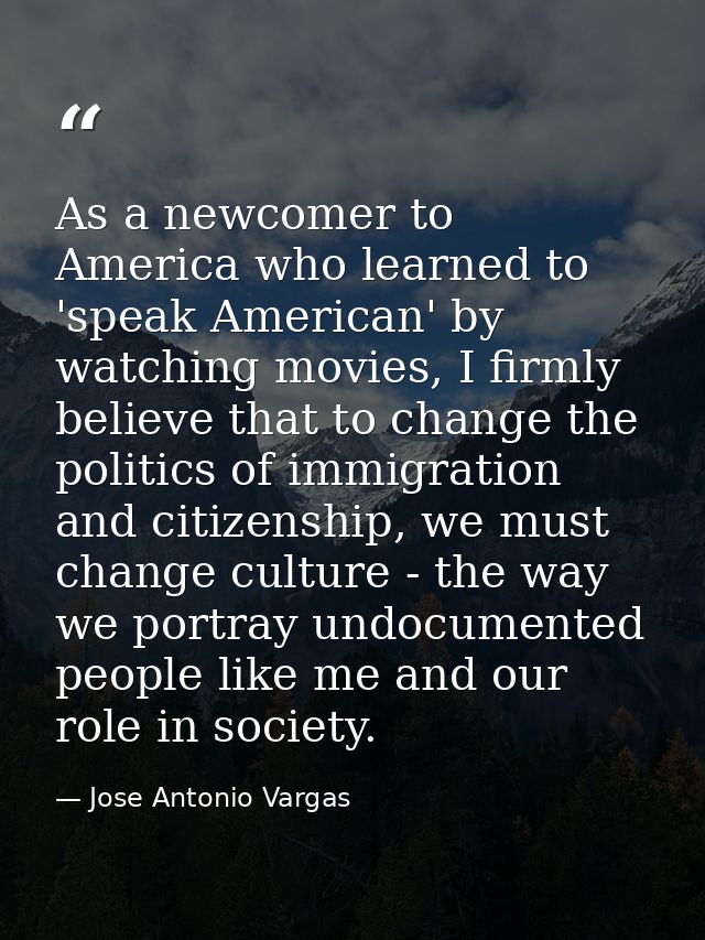 As a newcomer to America who learned to 'speak American' by watching movies, I firmly believe that to change the politic — Jose Antonio Vargas