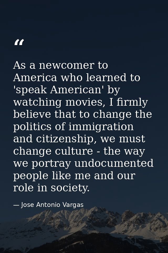 As a newcomer to America who learned to 'speak American' by watching movies, I firmly believe that to change the politic — Jose Antonio Vargas