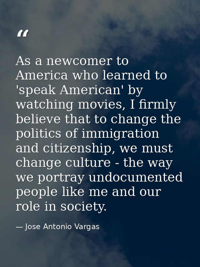 As a newcomer to America who learned to 'speak American' by watching movies, I firmly believe that to change the politic — Jose Antonio Vargas