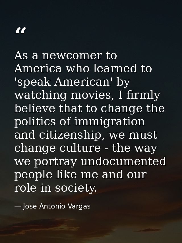 As a newcomer to America who learned to 'speak American' by watching movies, I firmly believe that to change the politic — Jose Antonio Vargas