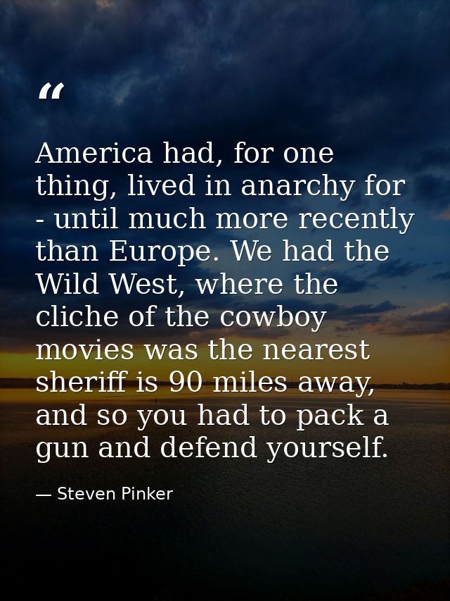 America had, for one thing, lived in anarchy for - until much more recently than Europe. We had the Wild West, where the — Steven Pinker