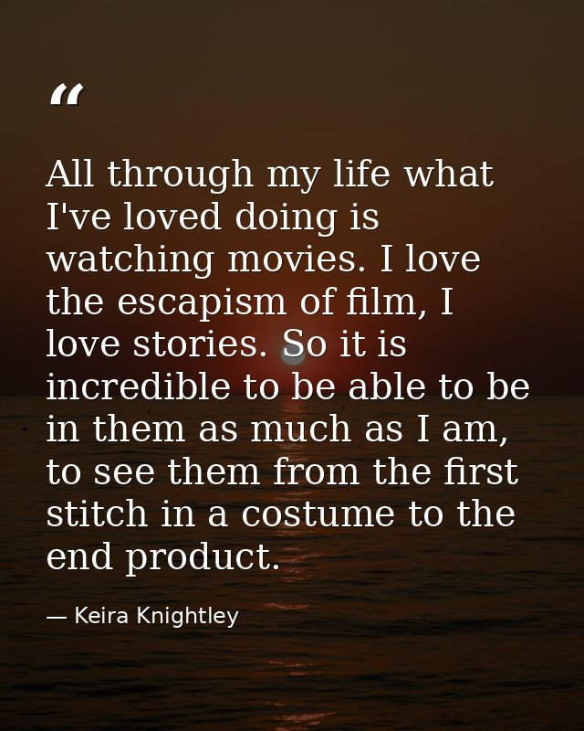 All through my life what I've loved doing is watching movies. I love the escapism of film, I love stories. So it is incr — Keira Knightley