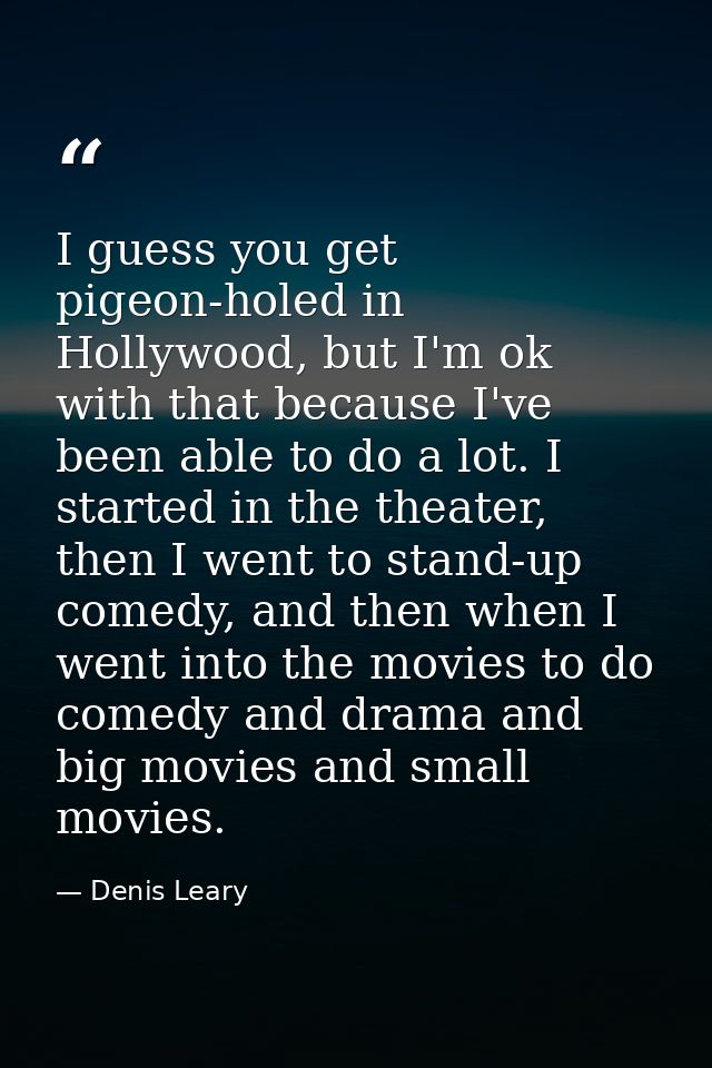 I guess you get pigeon-holed in Hollywood, but I'm ok with that because I've been able to do a lot. I started in the the — Denis Leary