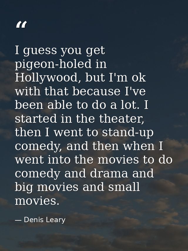 I guess you get pigeon-holed in Hollywood, but I'm ok with that because I've been able to do a lot. I started in the the — Denis Leary