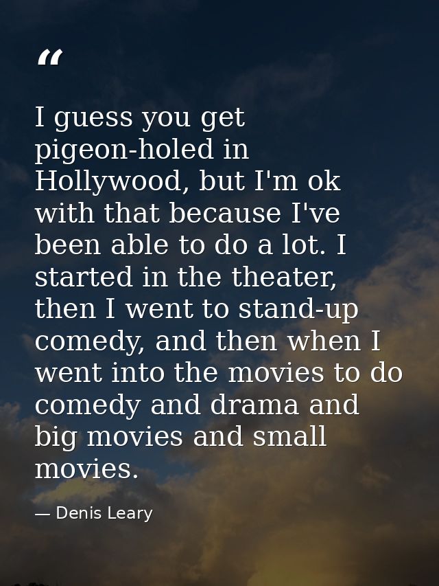 I guess you get pigeon-holed in Hollywood, but I'm ok with that because I've been able to do a lot. I started in the the — Denis Leary