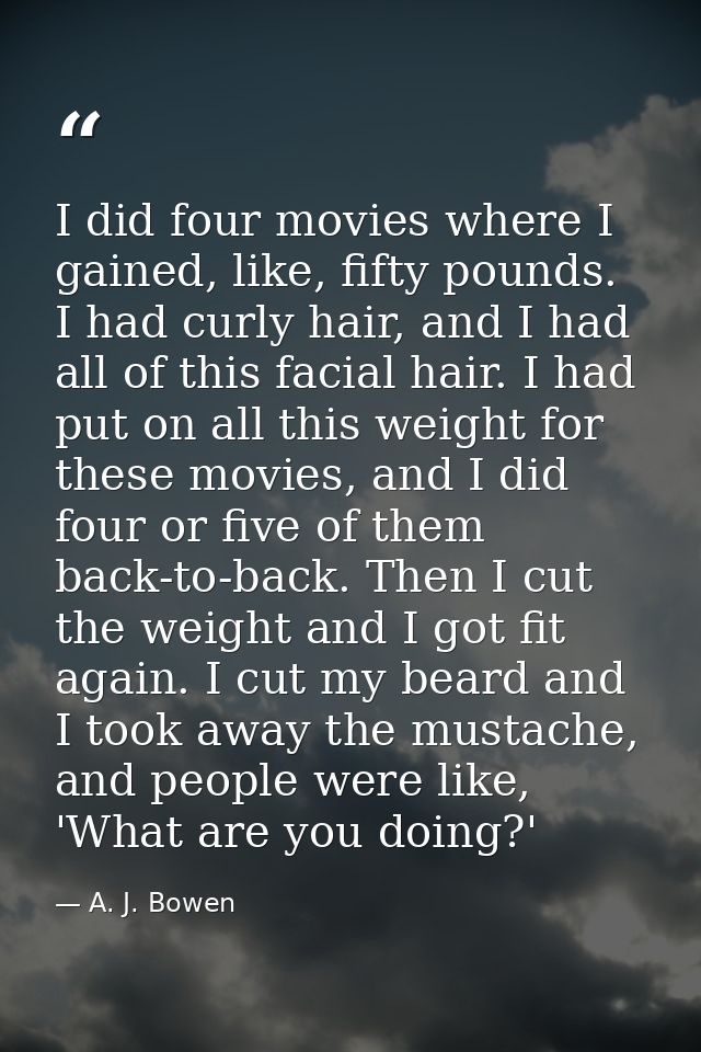 I did four movies where I gained, like, fifty pounds. I had curly hair, and I had all of this facial hair. I had put on  — A. J. Bowen