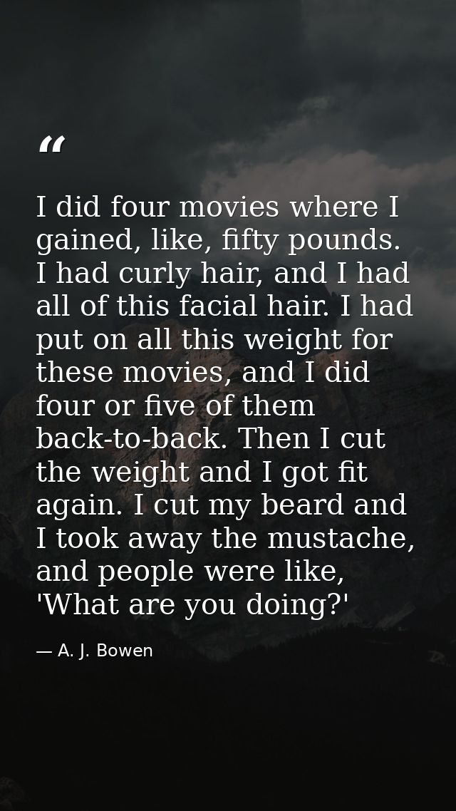 I did four movies where I gained, like, fifty pounds. I had curly hair, and I had all of this facial hair. I had put on  — A. J. Bowen