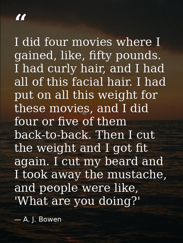 I did four movies where I gained, like, fifty pounds. I had curly hair, and I had all of this facial hair. I had put on  — A. J. Bowen