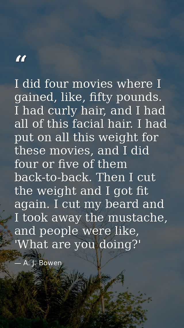 I did four movies where I gained, like, fifty pounds. I had curly hair, and I had all of this facial hair. I had put on  — A. J. Bowen