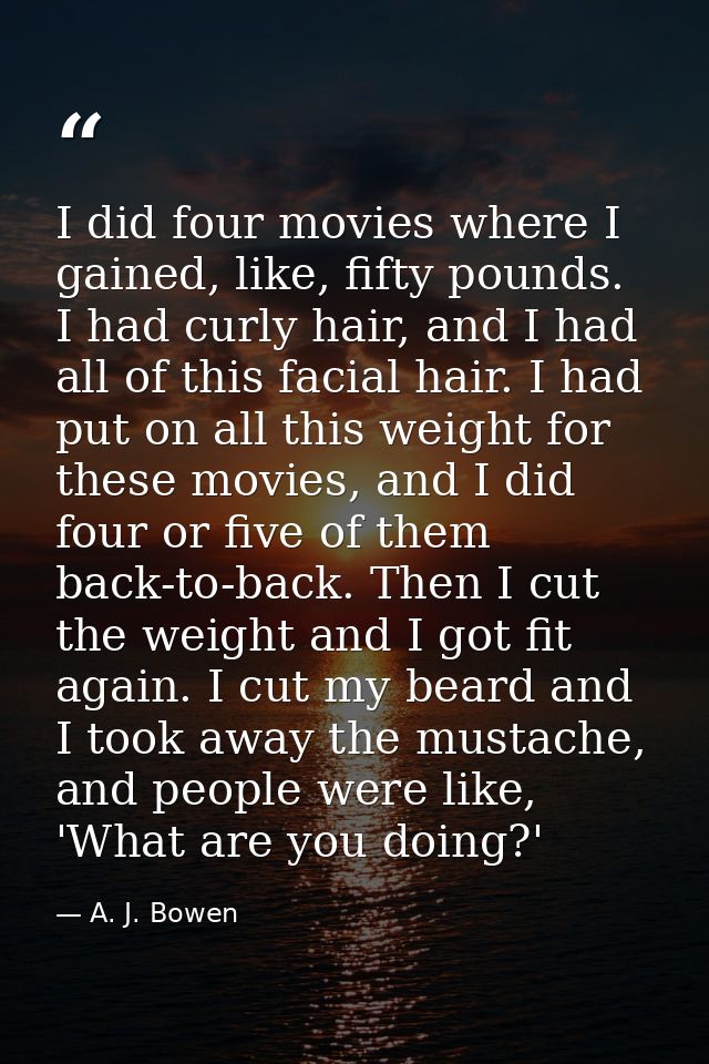 I did four movies where I gained, like, fifty pounds. I had curly hair, and I had all of this facial hair. I had put on  — A. J. Bowen
