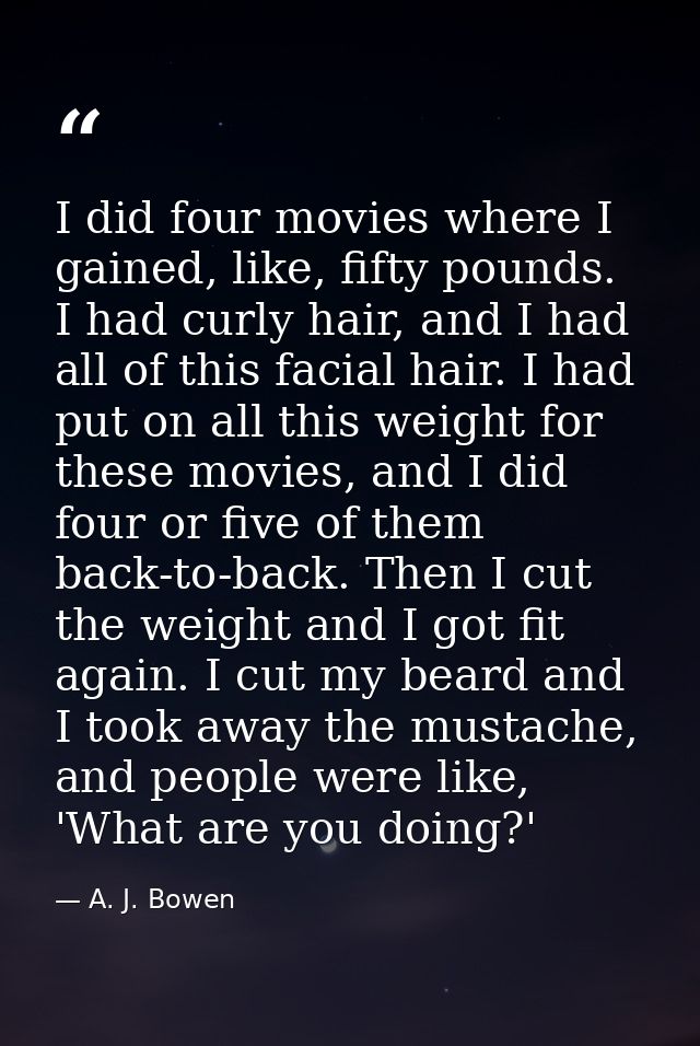 I did four movies where I gained, like, fifty pounds. I had curly hair, and I had all of this facial hair. I had put on  — A. J. Bowen