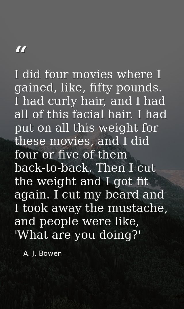 I did four movies where I gained, like, fifty pounds. I had curly hair, and I had all of this facial hair. I had put on  — A. J. Bowen