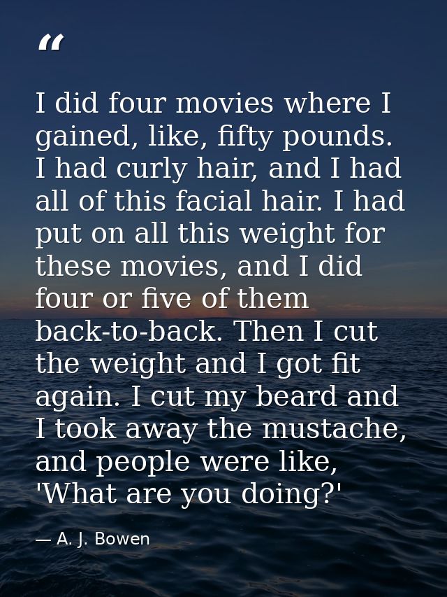 I did four movies where I gained, like, fifty pounds. I had curly hair, and I had all of this facial hair. I had put on  — A. J. Bowen