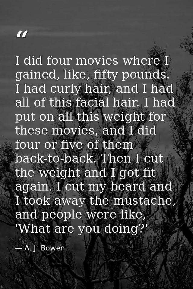 I did four movies where I gained, like, fifty pounds. I had curly hair, and I had all of this facial hair. I had put on  — A. J. Bowen