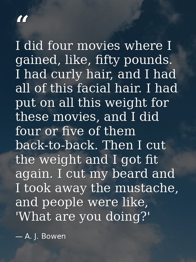 I did four movies where I gained, like, fifty pounds. I had curly hair, and I had all of this facial hair. I had put on  — A. J. Bowen