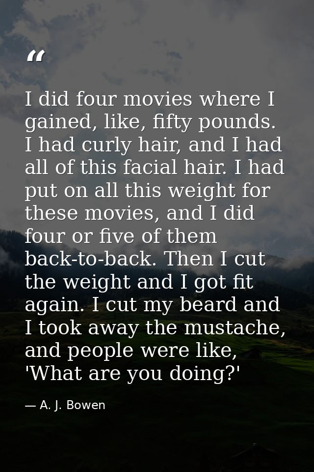 I did four movies where I gained, like, fifty pounds. I had curly hair, and I had all of this facial hair. I had put on  — A. J. Bowen