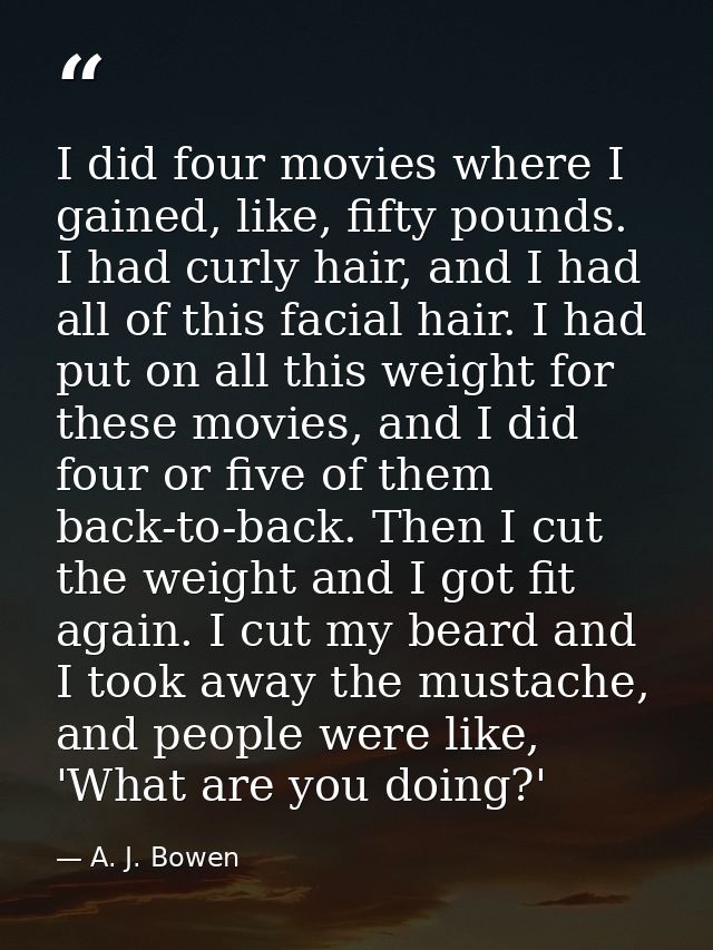 I did four movies where I gained, like, fifty pounds. I had curly hair, and I had all of this facial hair. I had put on  — A. J. Bowen