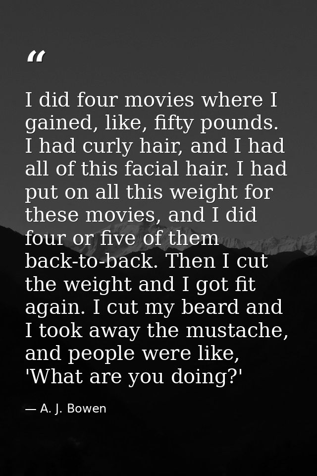 I did four movies where I gained, like, fifty pounds. I had curly hair, and I had all of this facial hair. I had put on  — A. J. Bowen