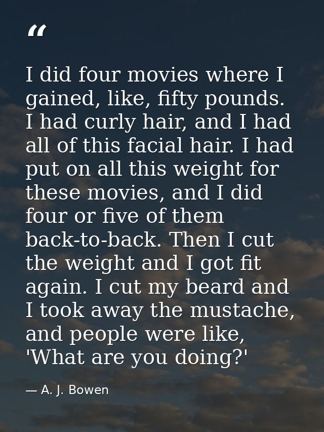 I did four movies where I gained, like, fifty pounds. I had curly hair, and I had all of this facial hair. I had put on  — A. J. Bowen