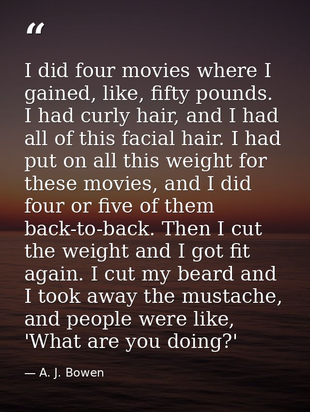 I did four movies where I gained, like, fifty pounds. I had curly hair, and I had all of this facial hair. I had put on  — A. J. Bowen