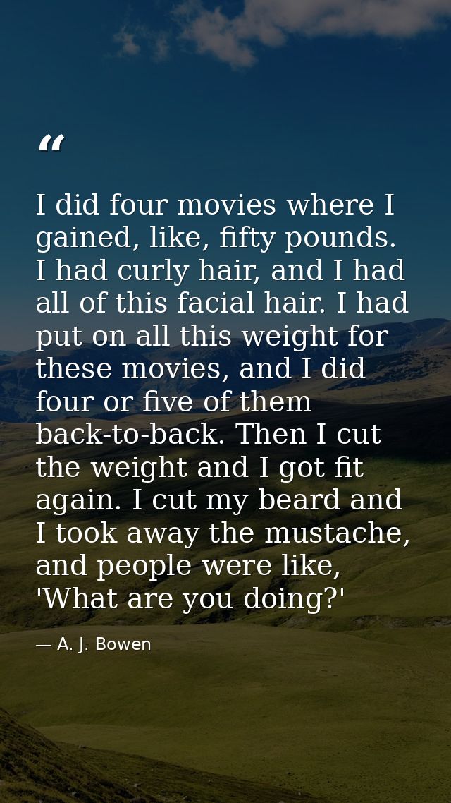 I did four movies where I gained, like, fifty pounds. I had curly hair, and I had all of this facial hair. I had put on  — A. J. Bowen