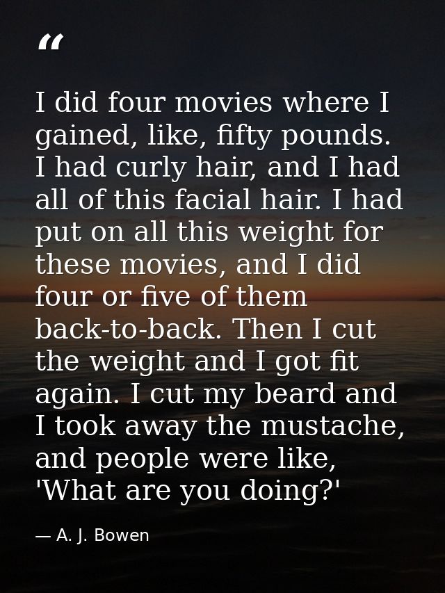 I did four movies where I gained, like, fifty pounds. I had curly hair, and I had all of this facial hair. I had put on  — A. J. Bowen
