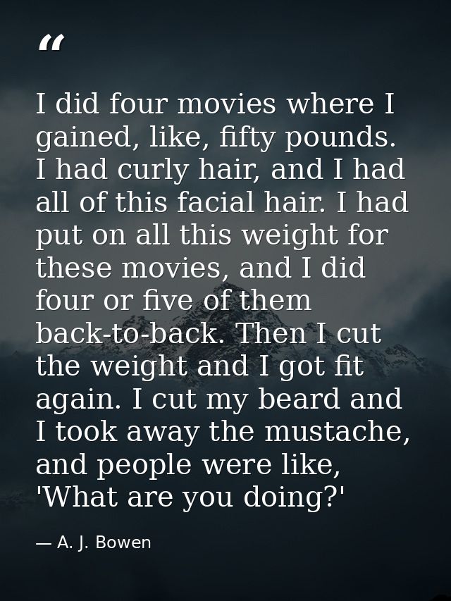 I did four movies where I gained, like, fifty pounds. I had curly hair, and I had all of this facial hair. I had put on  — A. J. Bowen