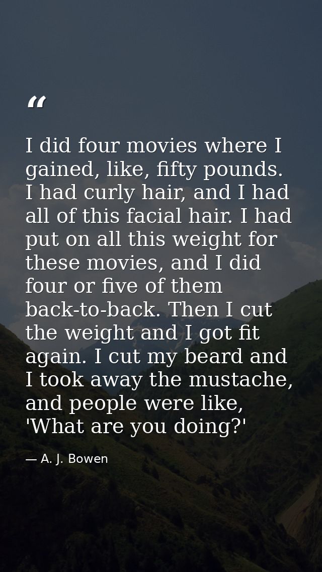 I did four movies where I gained, like, fifty pounds. I had curly hair, and I had all of this facial hair. I had put on  — A. J. Bowen